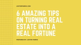 6 AMAZING TIPS
ON TURNING REAL
ESTATE INTO A
REAL FORTUNE
LESTERPARRIS.COM
PREPARED BY: LESTER PARRIS
 