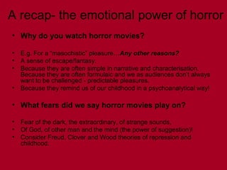 A recap- the emotional power of horror
• Why do you watch horror movies?
• E.g. For a “masochistic” pleasure…Any other reasons?
• A sense of escape/fantasy.
• Because they are often simple in narrative and characterisation.
Because they are often formulaic and we as audiences don’t always
want to be challenged - predictable pleasures.
• Because they remind us of our childhood in a psychoanalytical way!
• What fears did we say horror movies play on?
• Fear of the dark, the extraordinary, of strange sounds,
• Of God, of other man and the mind (the power of suggestion)!
• Consider Freud, Clover and Wood theories of repression and
childhood.
 