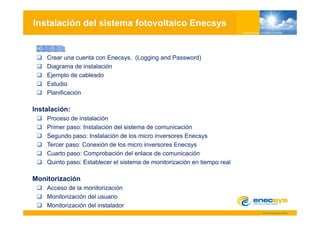 Instalación del sistema fotovoltaico Enecsys


    Crear una cuenta con Enecsys, (Logging and Password)
    Diagrama de instalación
    Ejemplo de cableado
    Estudio
    Planificación

Instalación:
    Proceso de instalación
    Primer paso: Instalación del sistema de comunicación
    Segundo paso: Instalación de los micro inversores Enecsys
       g     p                                               y
    Tercer paso: Conexión de los micro inversores Enecsys
    Cuarto paso: Comprobación del enlace de comunicación
    Q
    Quinto paso: Establecer el sistema de monitorización en tiempo real
           p                                                    p

Monitorización
    Acceso de la monitorización
     cceso     a o to ac ó
    Monitorización del usuario
    Monitorización del instalador
 