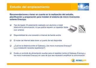 Estudio del emplazamiento

Recomendaciones a tener en cuenta en la realización del estudio,
planificación y preparación para instalar el sistema de micro inversores
solares Enecsys:

    Tipo de tejado: El aislamiento realizado con aluminio o metal
    obstruirá la comunicación, lo que podría requerir un repetidor doble
    (con antena)

    Disponibilidad de una conexión a Internet de banda ancha

    El router de Internet debe tener un puerto de red disponible

    ¿Cuál es la distancia entre el Gateway y los micro inversores Enecsys?
    (¿La instalación necesita repetidores?)

    Existe un enchufe de alimentación auxiliar para el repetidor (entre el Gateway Enecsys y
    los micro inversores Enecsys) en caso de que sea necesario amplificar la comunicación.
 