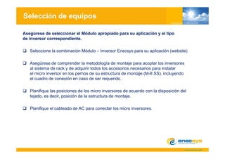 Selección de equipos

Asegúrese de seleccionar el Módulo apropiado para su aplicación y el tipo
de inversor correspondiente.

   Seleccione la combinación Módulo – Inversor Enecsys para su aplicación (website)

   Asegúrese de comprender la metodología de montaje para acoplar los inversores
   al sistema de rack y de adquirir todos los accesorios necesarios para instalar
   el micro inversor en los pernos de su estructura de montaje (M-8 SS), incluyendo
   el cuadro de conexión en caso de ser requerido
                                          requerido.

   Planifique las posiciones de los micro inversores de acuerdo con la disposición del
   tejado, es decir, posición de la estructura de montaje.
    ejado,    dec , pos c ó       a es uc u a      o aje

   Planifique el cableado de AC para conectar los micro inversores.
 