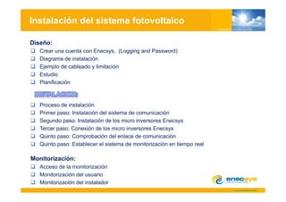 Instalación del sistema fotovoltaico

Diseño:
   Crear una cuenta con Enecsys, (Logging and Password)
   Diagrama de instalación
   Ejemplo de cableado y limitación
   Estudio
   Planificación



   Proceso de instalación
   Primer paso: Instalación del sistema de comunicación
   Segundo paso: Instalación de los micro inversores Enecsys
   Tercer paso: Conexión de los micro inversores Enecsys
   Quinto paso: Comprobación del enlace de comunicación
   Quinto paso: Establecer el sistema de monitorización en tiempo real
          p                                                    p

Monitorización:
   Acceso de la monitorización
   Monitorización del usuario
   Monitorización del instalador
 