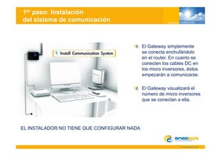 1er paso: Instalación
del sistema de comunicación



                                             El Gateway simplemente
                                             se conecta enchufándolo
                                             en el router. En cuanto se
                                             conecten los cables DC en
                                             los micro inversores, éstos
                                             empezarán a comunicarse.

                                             El Gateway visualizará el
                                             número de micro inversores
                                             que se conectan a ella.




EL INSTALADOR NO TIENE QUE CONFIGURAR NADA
 