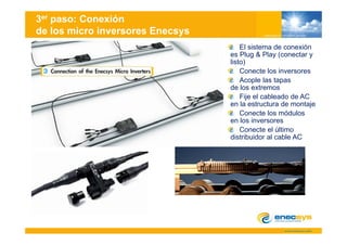 3er paso: Conexión
de los micro inversores Enecsys
                                      El sistema de conexión
                                  es Plug & Play (conectar y
                                  listo)
                                      Conecte los inversores
                                      Acople las tapas
                                  de los extremos
                                      Fije l bl d de
                                      Fij el cableado d AC
                                  en la estructura de montaje
                                      Conecte los módulos
                                  en los inversores
                                      Conecte el último
                                  distribuidor al cable AC
 