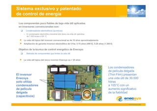 Sistema exclusivo y patentado
de control de energía
 Los componentes poco fiables de baja vida útil aplicados
 en inversores convencionales son:
       Condensadores electrolíticos ( í i
       C d     d      l t líti      (químicos)
                                             )
     – El condensador electrolítico industrial sólo tiene una vida útil operativa
       de 7.000 horas a 105 °C.

     La vida útil típica del inversor convencional es de 10 años aproximadamente
     Ampliación de garantia Inversor electrolitico de 5 Kw, 5-10 años (400 €), 5-20 años (1.300 €)

 Objetivo de la técnica de control energético de Enecsys:
        Retirada de componentes que limitan la vida útil


     La vida útil típica del micro inversor Enecsys es > 25 años


                                                                                             Los condensadores
                                                                                             de película delgada
El inversor                                                                                  (Thin Film) presentan
Enecsys                                                                                      una vida útil de 30.000
solo utiliza
   l tili                                                                                    horas
                                                                                             h
condensadores                                                                                a 105°C con un
de película                                                                                  aumento significativo
delgada                                                                                      de la fiabilidad
(capacitivos)
 