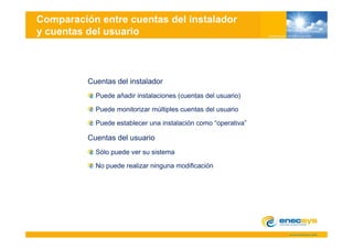 Comparación entre cuentas del instalador
y cuentas del usuario



          Cuentas del instalador
            Puede añadir instalaciones (cuentas del usuario)

            Puede monitorizar múltiples cuentas del usuario

            Puede establecer una instalación como “operativa”
                                                   operativa

          Cuentas del usuario
            Sólo puede ver su sistema

            No puede realizar ninguna modificación
 