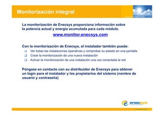 Monitorización integral

  La monitorización de Enecsys proporciona información sobre
  la potencia actual y energía acumulada para cada módulo.
                      www.monitor.enecsys.com

  Con la monitorización de Enecsys, el instalador también puede:
      Ver todas las instalaciones operativas y comprobar su estado en una pantalla
      Crear la monitorización de una nueva instalación
      Activar la monitorización de una instalación una vez conectada la red


  Póngase en contacto con su distribuidor de Enecsys para obtener
      g                                                y p
  un login para el instalador y los propietarios del sistema (nombre de
  usuario y contraseña)
 