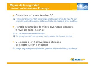 Mejora de la seguridad
con micro inversores Enecsys

    Sin cableado de alta tensión DC
    Tensión
    T ió DC máxima <60V con energía eléctrica convertida d DC a AC con
                  á i    60V          í lé t i             tid de
    micro inversores Enecsys en cada panel solar: sin riesgo de arcos eléctricos


                  á
    Parada automática de micro inversores Enecsys
    a nivel de panel solar si:
    La red eléctrica está desconectada
    La temperatura del micro inversor es demasiado alta (parada térmica)


    Se d
    S reduce significativamente el riesgo
                i ifi ti       t l i
    de electrocución e incendio
    Mayor seguridad para instaladores personal de mantenimiento y bomberos
                         instaladores,
 