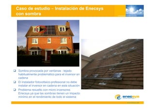 Caso de estudio              Instalación de Enecsys
con sombra




 Sombra provocada por ventanas : tejado
 habitualmente problemático para el inversor en
 cadena
 El instalador fotovoltaico profesional no debe
 instalar el inversor en cadena en esta situación
 Problema resuelto con micro inversores
 Enecsys ya que las sombras tienen un impacto
 mínimo en el rendimiento de todo el sistema
 