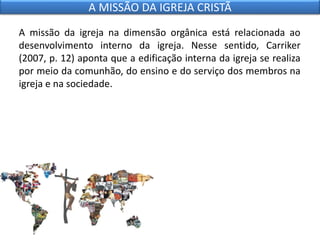 A missão da igreja na dimensão orgânica está relacionada ao
desenvolvimento interno da igreja. Nesse sentido, Carriker
(2007, p. 12) aponta que a edificação interna da igreja se realiza
por meio da comunhão, do ensino e do serviço dos membros na
igreja e na sociedade.
A MISSÃO DA IGREJA CRISTÃ
 