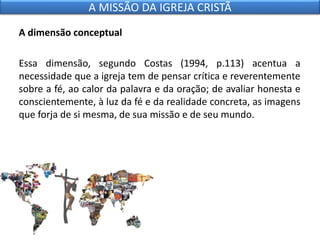 A dimensão conceptual
Essa dimensão, segundo Costas (1994, p.113) acentua a
necessidade que a igreja tem de pensar crítica e reverentemente
sobre a fé, ao calor da palavra e da oração; de avaliar honesta e
conscientemente, à luz da fé e da realidade concreta, as imagens
que forja de si mesma, de sua missão e de seu mundo.
A MISSÃO DA IGREJA CRISTÃ
 