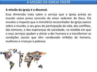 A missão da igreja é a diaconal.
Essa dimensão trata sobre o serviço que a igreja presta ao
mundo como prova concreta do amor redentor de Deus. Ela
envolve o impacto que o ministério reconciliador da igreja exerce
sobre o mundo, o seu grau de participação da vida, dos conflitos,
dos temores, e das esperanças da sociedade, na medida em que
o seus serviços ajudam a aliviar a dor humana e a transformar as
condições sociais que têm condenado milhões de homens,
mulheres e crianças à pobreza.
A MISSÃO DA IGREJA CRISTÃ
 