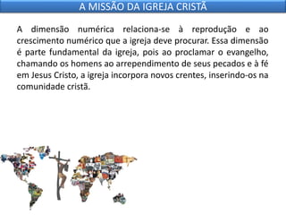 A dimensão numérica relaciona-se à reprodução e ao
crescimento numérico que a igreja deve procurar. Essa dimensão
é parte fundamental da igreja, pois ao proclamar o evangelho,
chamando os homens ao arrependimento de seus pecados e à fé
em Jesus Cristo, a igreja incorpora novos crentes, inserindo-os na
comunidade cristã.
A MISSÃO DA IGREJA CRISTÃ
 