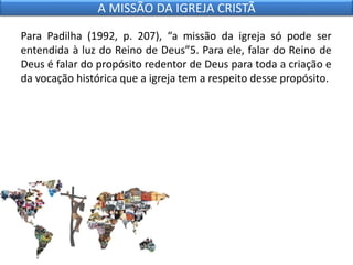 Para Padilha (1992, p. 207), “a missão da igreja só pode ser
entendida à luz do Reino de Deus”5. Para ele, falar do Reino de
Deus é falar do propósito redentor de Deus para toda a criação e
da vocação histórica que a igreja tem a respeito desse propósito.
A MISSÃO DA IGREJA CRISTÃ
 