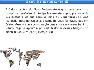 A ênfase central do Novo Testamento é que Jesus veio para
cumprir as profecias do Antigo Testamento e que, por meio de
sua pessoa e de sua obra, o reino de Deus tornou-se uma
realidade presente. Ou seja, o Reino de Deus foi inaugurado em
Cristo. Mesmo que a consumação dessa nova era se realizará no
futuro, “aqui e agora” é possível desfrutar dessas bênçãos do
Reino de Deus (PADILHA, 1992, p. 198).
A MISSÃO DA IGREJA CRISTÃ
 