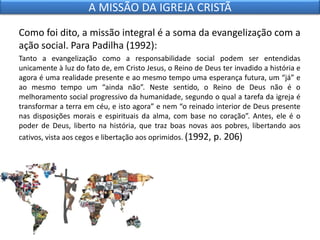 Como foi dito, a missão integral é a soma da evangelização com a
ação social. Para Padilha (1992):
Tanto a evangelização como a responsabilidade social podem ser entendidas
unicamente à luz do fato de, em Cristo Jesus, o Reino de Deus ter invadido a história e
agora é uma realidade presente e ao mesmo tempo uma esperança futura, um “já” e
ao mesmo tempo um “ainda não”. Neste sentido, o Reino de Deus não é o
melhoramento social progressivo da humanidade, segundo o qual a tarefa da igreja é
transformar a terra em céu, e isto agora” e nem “o reinado interior de Deus presente
nas disposições morais e espirituais da alma, com base no coração”. Antes, ele é o
poder de Deus, liberto na história, que traz boas novas aos pobres, libertando aos
cativos, vista aos cegos e libertação aos oprimidos. (1992, p. 206)
A MISSÃO DA IGREJA CRISTÃ
 