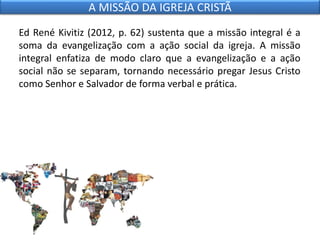 Ed René Kivitiz (2012, p. 62) sustenta que a missão integral é a
soma da evangelização com a ação social da igreja. A missão
integral enfatiza de modo claro que a evangelização e a ação
social não se separam, tornando necessário pregar Jesus Cristo
como Senhor e Salvador de forma verbal e prática.
A MISSÃO DA IGREJA CRISTÃ
 