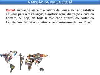 Verbal, no que diz respeito à palavra de Deus e ao plano salvífico
de Jesus para a restauração, transformação, libertação e cura do
homem, ou seja, de toda humanidade através do poder do
Espírito Santo na vida espiritual e no relacionamento com Deus.
A MISSÃO DA IGREJA CRISTÃ
 