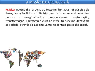 Prática, no que diz respeito ao testemunho, ao amor e à vida de
Jesus, na ação física e solidária para com as necessidades dos
pobres e marginalizados, proporcionando restauração,
transformação, libertação e cura no viver do próximo dentro da
sociedade, através do Espírito Santo no contato pessoal e social.
A MISSÃO DA IGREJA CRISTÃ
 
