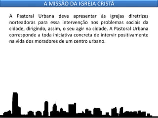 A Pastoral Urbana deve apresentar às igrejas diretrizes
norteadoras para essa intervenção nos problemas sociais da
cidade, dirigindo, assim, o seu agir na cidade. A Pastoral Urbana
corresponde a toda iniciativa concreta de intervir positivamente
na vida dos moradores de um centro urbano.
A MISSÃO DA IGREJA CRISTÃ
 