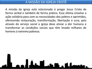 A missão da igreja está relacionada à pregar Jesus Cristo de
forma verbal e também de forma prática. Essa última envolve a
ação solidária para com as necessidades dos pobres e oprimidos,
oferecendo restauração, transformação, libertação e cura, pois
através do serviço social a igreja deve aliviar a dor humana e
transformar as condições sociais que têm levado milhares de
homens à extrema pobreza.
A MISSÃO DA IGREJA CRISTÃ
 