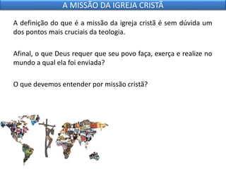 A definição do que é a missão da igreja cristã é sem dúvida um
dos pontos mais cruciais da teologia.
Afinal, o que Deus requer que seu povo faça, exerça e realize no
mundo a qual ela foi enviada?
O que devemos entender por missão cristã?
A MISSÃO DA IGREJA CRISTÃ
 