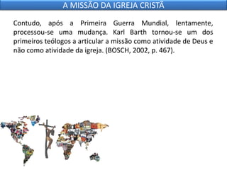 Contudo, após a Primeira Guerra Mundial, lentamente,
processou-se uma mudança. Karl Barth tornou-se um dos
primeiros teólogos a articular a missão como atividade de Deus e
não como atividade da igreja. (BOSCH, 2002, p. 467).
A MISSÃO DA IGREJA CRISTÃ
 