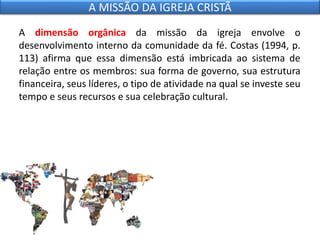 A dimensão orgânica da missão da igreja envolve o
desenvolvimento interno da comunidade da fé. Costas (1994, p.
113) afirma que essa dimensão está imbricada ao sistema de
relação entre os membros: sua forma de governo, sua estrutura
financeira, seus líderes, o tipo de atividade na qual se investe seu
tempo e seus recursos e sua celebração cultural.
A MISSÃO DA IGREJA CRISTÃ
 