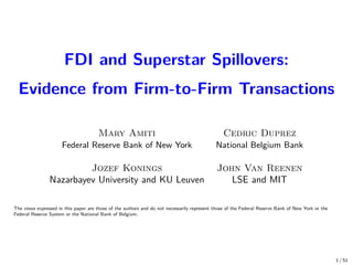 FDI and Superstar Spillovers:
Evidence from Firm-to-Firm Transactions
Mary Amiti Cedric Duprez
Federal Reserve Bank of New York National Belgium Bank
Jozef Konings John Van Reenen
Nazarbayev University and KU Leuven LSE and MIT
The views expressed in this paper are those of the authors and do not necessarily represent those of the Federal Reserve Bank of New York or the
Federal Reserve System or the National Bank of Belgium.
1 / 51
 