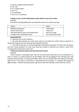103
D: Do you compete with the others?
A: Yes, I do.
B: Is it a water sport?
A: Yes, it is.
C: Is it yachting?
A: Yes, it is. It is yachting.
5 Speak in class. Use the table below to give advice to your class mates.
Example:
If you want to play football well, you should do exercises to stretch your legs.
Advice Why?
football: do exercises
tennis: do exercises
have good sports results: eat healthy food
running: wear comfortable shoes
stretch legs
relax arms
give you energy
not to injure your feet
Conversation Lab
6 Read and act out the situations.
1. Say what sport (game) you enjoy most, why you are fond of it, which season is good for it,
what kinds of games you can't play yet, but would like to learn.
2. Your friend took part in a school basketball competition yesterday. The team won the game.
Ask your friend questions to know how long they trained to become the winners, where their
trainings held and who their coach was.
7 Write ten sentences about your favourite kind of sport.
Example:
I think running is a wonderful sport. We can run all the year round. We can run everywhere: in a
yard, in a park, in a sports ground or at the stadium. We can go jogging in the morning and in the
evening. Running makes us strong and healthy. When we run, we feel fresh and ready for work after
half an hour in the open air. Running is a good exercise for everyone. It is popular with people of
different ages. I started running two years ago. Now I train with my father every morning. It's fun!
 