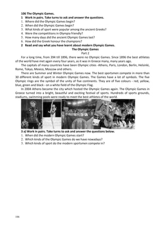 106
106 The Olympic Games.
1 Work in pairs. Take turns to ask and answer the questions.
1. Where did the Olympic Games begin?
2. When did the Olympic Games begin?
3. What kinds of sport were popular among the ancient Greeks?
4. Were the competitions in Olympia friendly?
5. How many days did the ancient Olympic Games last?
6. How did the Greek honour the champions?
2 Read and say what you have learnt about modern Olympic Games.
The Olympic Games
Part 2
For a long time, from 394 till 1896, there were no Olympic Games. Since 1896 the best athletes
of the world have met again every four years, as it was in Greece many, many years ago.
The capitals of many countries have been Olympic cities -Athens, Paris, London, Berlin, Helsinki,
Rome, Tokyo, Mexico, Moscow and others.
There are Summer and Winter Olympic Games now. The best sportsmen compete in more than
30 different kinds of sport in modern Olympic Games. The Games have a lot of symbols. The five
Olympic rings are the symbol of the unity of five continents. They are of five colours - red, yellow,
blue, green and black - on a white field of the Olympic Flag.
In 2004 Athens became the city which hosted the Olympic Games again. The Olympic Games in
Greece turned into a bright, beautiful and exciting festival of sports. Hundreds of sports grounds,
stadiums, swimming pools were ready to meet the best athletes of the world.
3 a) Work in pairs. Take turns to ask and answer the questions below.
1. When did the modern Olympic Games start?
2. Which kinds of the Olympic Games do we have nowadays?
3. Which kinds of sport do the modern sportsmen compete in?
 