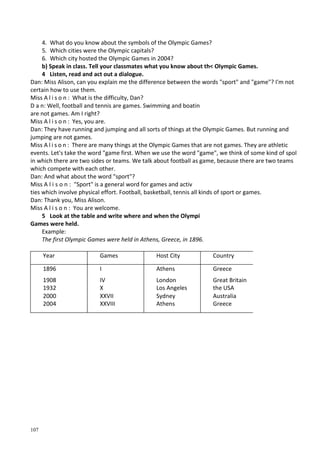107
4. What do you know about the symbols of the Olympic Games?
5. Which cities were the Olympic capitals?
6. Which city hosted the Olympic Games in 2004?
b) Speak in class. Tell your classmates what you know about th< Olympic Games.
4 Listen, read and act out a dialogue.
Dan: Miss Alison, can you explain me the difference between the words "sport" and "game"? I'm not
certain how to use them.
Miss A l i s o n : What is the difficulty, Dan?
D a n: Well, football and tennis are games. Swimming and boatin
are not games. Am I right?
Miss A l i s o n : Yes, you are.
Dan: They have running and jumping and all sorts of things at the Olympic Games. But running and
jumping are not games.
Miss A l i s o n : There are many things at the Olympic Games that are not games. They are athletic
events. Let's take the word "game first. When we use the word "game", we think of some kind of spol
in which there are two sides or teams. We talk about football as game, because there are two teams
which compete with each other.
Dan: And what about the word "sport"?
Miss A l i s o n : "Sport" is a general word for games and activ
ties which involve physical effort. Football, basketball, tennis all kinds of sport or games.
Dan: Thank you, Miss Alison.
Miss A l i s o n : You are welcome.
5 Look at the table and write where and when the Olympi
Games were held.
Example:
The first Olympic Games were held in Athens, Greece, in 1896.
Year Games Host City Country
1896 I Athens Greece
1908 IV London Great Britain
1932 X Los Angeles the USA
2000 XXVII Sydney Australia
2004 XXVIII Athens Greece
 