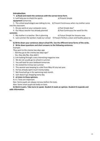 14
Introduction
"I a) Read and match the sentences with the correct tense form.
1.1 will help you to check the sports a) Present Simple
equipment tomorrow.
2. The school psychologist was talking to me, b) Present Continuous when my mother came
into the classroom.
3. Do you work on your computer every c) Past Simple day?
4. Our Music teacher has already planned d) Past Continuous her work for this
semester.
5. My mother is a teacher. She is planning e) Future Simple her lessons now.
6. Last summer the workers made our school f) Present Perfect a clean and healthy place to
be.
b) Write down your sentences about school life. Use the different tense forms of the verbs.
2 Write down questions and short answers to the following sentences.
Example:
They went to the cinema two days ago.
- Did they go to the cinema two days ago?
- Yes, they did./No, they didn't.
1.1 am looking through a very interesting magazine now.
2. We do not usually go to school in summer.
3. You will look for your textbook tomorrow.
4. He visited the Crimea last summer.
5. This woman was keeping to a diet from May till July last year.
6. He has already spent much money today.
7. My friend will go in for swimming next month.
8. Sam doesn't go shopping every day.
3 a) Listen to these opinions.
A n n: Tests are important.
Dan: Some pupils are always nervous before the tests.
Alex: Some smart pupils do badly on tests.
b) Work in pairs. Take turns to speak. Student A reads an opinion. Student В responds and
adds information.
 