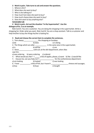 113
3 Work in pairs. Take turns to ask and answer the questions.
1. Where is Kim?
2. What does she want to buy?
3. Who is she talking to?
4. How much ham does she want to buy?
5. How much cheese does she want to buy?
6. Does Kim want to buy anything else?
ConversationLab
4 Work in pairs. Act out the situation "In the Supermarket". Use the
dialogue of Ex. 2 as an example.
Role Card A. You are a customer. You are doing the shopping in the supermarket. Write a
shopping list. Order what you want. Role Card B. You are a shop-assistant. Talk to a customer and
help him/her to buy the things he/she is looking for.
5 Read and choose the correct item to complete the sentences.
1. Tom always_______________ the shopping on Sundays.
a) do b) does c) is doing
2. The things which are alike ____________ in the same area in the supermarket.
a) is b) will be c) are
3. Steve_______________ cold cuts at the deli department, when Alex
saw him.
a) was ordering b) were ordering c) ordered
4. - What would you like? - I _____ a kilo of apples, please, a) want b) like c) would like
5. - Excuse me, can you help me? I _______________ for the confectionary department.
a) am looking b) looked c) was looking
6. I have ___________ a kilo of fish, but I haven't __________________ cheese and sausages.
a) buy b) buys c) bought
 