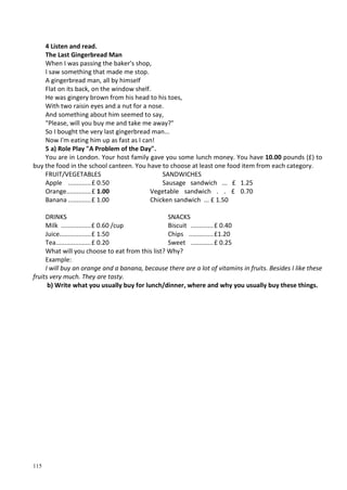 115
4 Listen and read.
The Last Gingerbread Man
When I was passing the baker's shop,
I saw something that made me stop.
A gingerbread man, all by himself
Flat on its back, on the window shelf.
He was gingery brown from his head to his toes,
With two raisin eyes and a nut for a nose.
And something about him seemed to say,
"Please, will you buy me and take me away?"
So I bought the very last gingerbread man...
Now I'm eating him up as fast as I can!
5 a) Role Play "A Problem of the Day".
You are in London. Your host family gave you some lunch money. You have 10.00 pounds (£) to
buy the food in the school canteen. You have to choose at least one food item from each category.
FRUIT/VEGETABLES
Apple .............£ 0.50
Orange..............£ 1.00
Banana .............£ 1.00
SANDWICHES
Sausage sandwich ... £ 1.25
Vegetable sandwich . . £ 0.70
Chicken sandwich ... £ 1.50
DRINKS
Milk .................£ 0.60 /cup
Juice..................£ 1.50
Tea....................£ 0.20
SNACKS
Biscuit .............£ 0.40
Chips ..............£1.20
Sweet .............£ 0.25
What will you choose to eat from this list? Why?
Example:
I will buy an orange and a banana, because there are a lot of vitamins in fruits. Besides I like these
fruits very much. They are tasty.
b) Write what you usually buy for lunch/dinner, where and why you usually buy these things.
 