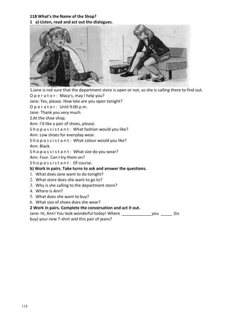 118
118 What’s the Name of the Shop?
1 a) Listen, read and act out the dialogues.
1.Jane is not sure that the department store is open or not, so she is calling there to find out.
O p e r a t o r : Macy's, may I help you?
Jane: Yes, please. How late are you open tonight?
O p e r a t o r : Until 9:00 p.m.
Jane: Thank you very much.
2.At the shoe shop.
Ann: I'd like a pair of shoes, please.
S h о p-a s s i s t a n t : What fashion would you like?
Ann: Low shoes for everyday wear.
S h о p-a s s i s t a n t : What colour would you like?
Ann: Black.
S h о p-a s s i s t a n t : What size do you wear?
Ann: Four. Can I try them on?
S h о p-a s s i s t a n t : Of course.
b) Work in pairs. Take turns to ask and answer the questions.
1. What does Jane want to do tonight?
2. What store does she want to go to?
3. Why is she calling to the department store?
4. Where is Ann?
5. What does she want to buy?
6. What size of shoes does she wear?
2 Work in pairs. Complete the conversation and act it out.
Jane: Hi, Ann! You look wonderful today! Where _____________you _____ (to
buy) your new T-shirt and this pair of jeans?
 