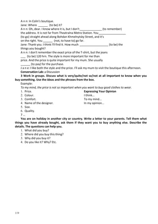 119
A n n: In Colin's boutique.
Jane: Where ______ (to be) it?
A n n: Oh, dear. I know where it is, but I don't______________ (to remember)
the address. It is not far from Theatralna Metro Station. You_________________
(to go) straight ahead along Bohdan Khmelnytsky Street, and it's
on the right. You ______ (not, to have to) go far.
Jane: Thank you. I think I'll find it. How much __________________ (to be) the
things you bought?
A n n: I don't remember the exact price of the T-shirt, but the jeans
___ (to be) 120 hrn. The style is more important for me than
price. And the price is quite important for my mum. She usually
______ (to pay) for the purchase.
J a n e: I like both the style and the price. I'll ask my mum to visit the boutique this afternoon.
Conversation Lab: a Discussion
3 Work in groups. Discuss what is very/quite/not so/not at all important to know when you
buy something. Use the ideas and the phrases from the box.
Example:
To my mind, the price is not so important when you want to buy good clothes to wear.
1. Price.
2. Colour.
3. Comfort.
4. Name of the designer.
5. Size.
6. Quality.
7 …
Expressing Your Opinion
I think...
To my mind...
In my opinion...
You are on holiday in another city or country. Write a letter to your parents. Tell them what
things you have already bought, ask them if they want you to buy anything else. Describe the
details. The questions can help you.
1. What did you buy?
2. Where did you buy this thing?
3. Why did you buy it?
4. Do you like it? Why? Etc.
 