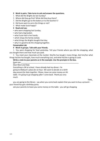 123
2 Work in pairs. Take turns to ask and answer the questions.
1. What did the Brights do last Sunday?
2. Where did they go first? What did they buy there?
3. Did the Brights go to the bakery or to the butcher's?
4. Did Susie want to carry the things or not?
5. What made Susie happy?
3 Read and say:
• who went shopping last Sunday;
• who had a big basket;
• what Susie had in her hands;
• which shops the family visited;
• what things the Brights bought that day;
• why it is good to do the shopping together.
Conversation Lab
4 Work in groups. Talk with your friends.
1. You went shopping for food yesterday. Tell your friends where you did the shopping, what
you bought there and how much you paid.
2. You meet your classmate at the market. She/Не has bough.1 many things. Ask him/her what
things he/she has bought, how much everything cost, and what he/she is going to cook.
Write a note to your parents as in the example. Use the prompts in the box.
Exam pie:_________________________________________________________
Dear Mum and Dad,
Everything is OK at school. I have already had my dinner. I'm
going to Maksym's place for an hour. We want to decide on a birth
day present for Kate together. Please, leave me some money on tht
table. I'm going to go shopping after I come back. Thank you very
much.
Taras_
you are going to the library - say when you come back explain that you want to buy a present -
your friend has got a birthday party
ask your parents to leave you some money on the table - you will go shopping
 