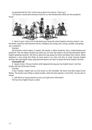 133
are good friends for Tom. I shan't worry about him and you. Than! you."
The teacher's words were the best marks for us. We thankee Miss White for the wonderful
lesson.
3 Work in pairs. Take turns to talk about your favourite school subjects and your teacher. Use
the words: attentive, kind-hearted, honest, intelligent, fun-loving, wise, caring, sociable, easy-going,
nice, competent.
Example:
My favourite school subject is English. My teacher is Olenc Vasylivna. She is understanding and
protective. She can alwayi comfort you when you are sad. She knows a lot of interesting facti about
English-speaking countries. She tells us about the way peopli live there and about their culture. Olena
Vasylivna is very caring She thinks of every pupil in our class and tries to make learning English
exciting. We sing English songs, play grammar games anc learn to speak and write English correctly.
Conversation Lab
4 Speak in class. Tell your teacher what happened during your last English lesson. Use Past
Simple and Past Continuous Tenses.
Example:
It was Tuesday. English was our first lesson on the timetable. We learnt new facts about Great
Britain. The teacher was telling us about London, when the door opened. It was Peter. He was late to
school.
5 jeffr Write as many questions as you can to get more information.
We have four English lessons a week.
 