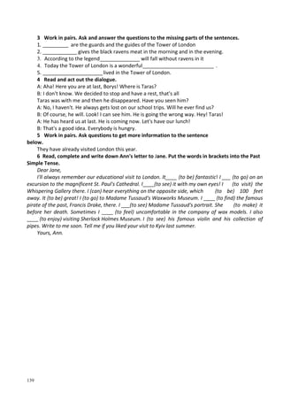 139
3 Work in pairs. Ask and answer the questions to the missing parts оf the sentences.
1. _________ are the guards and the guides of the Tower of London
2. ____________ gives the black ravens meat in the morning and in the evening.
3. According to the legend______________ will fall without ravens in it
4. Today the Tower of London is a wonderful_________________________ .
5. _____________________lived in the Tower of London.
4 Read and act out the dialogue.
A: Aha! Here you are at last, Borys! Where is Taras?
B: I don't know. We decided to stop and have a rest, that's all
Taras was with me and then he disappeared. Have you seen him?
A: No, I haven't. He always gets lost on our school trips. Will he ever find us?
B: Of course, he will. Look! I can see him. He is going the wrong way. Hey! Taras!
A: He has heard us at last. He is coming now. Let's have our lunch!
B: That's a good idea. Everybody is hungry.
5 Work in pairs. Ask questions to get more information to the sentence
below.
They have already visited London this year.
6 Read, complete and write down Ann's letter to Jane. Put the words in brackets into the Past
Simple Tense.
Dear Jane,
I'll always remember our educational visit to London. It____ (to be) fantastic! I ___ (to go) on an
excursion to the magnificent St. Paul's Cathedral. I____(to see) it with my own eyes! I (to visit) the
Whispering Gallery there. I (can) hear everything on the opposite side, which (to be) 100 feet
away. It (to be) great! I (to go) to Madame Tussaud's Waxworks Museum. I ____ (to find) the famous
pirate of the past, Francis Drake, there. I ___(to see) Madame Tussaud's portrait. She (to make) it
before her death. Sometimes I ____ (to feel) uncomfortable in the company of wax models. I also
____ (to enjoy) visiting Sherlock Holmes Museum. I (to see) his famous violin and his collection of
pipes. Write to me soon. Tell me if you liked your visit to Kyiv last summer.
Yours, Ann.
 