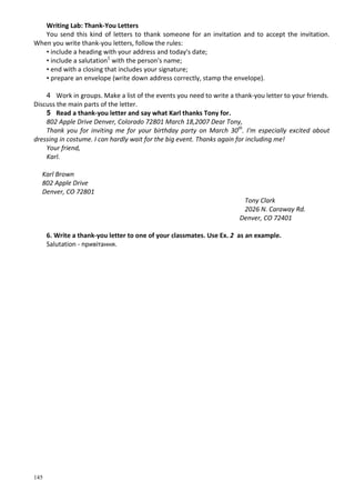145
Writing Lab: Thank-You Letters
You send this kind of letters to thank someone for an invitation and to accept the invitation.
When you write thank-you letters, follow the rules:
• include a heading with your address and today's date;
• include a salutation1
with the person's name;
• end with a closing that includes your signature;
• prepare an envelope (write down address correctly, stamp the envelope).
4 Work in groups. Make a list of the events you need to write a thank-you letter to your friends.
Discuss the main parts of the letter.
5 Read a thank-you letter and say what Karl thanks Tony for.
802 Apple Drive Denver, Colorado 72801 March 18,2007 Dear Tony,
Thank you for inviting me for your birthday party on March 30th
. I'm especially excited about
dressing in costume. I can hardly wait for the big event. Thanks again for including me!
Your friend,
Karl.
Karl Brown
802 Apple Drive
Denver, CO 72801
Tony Clark
2026 N. Caraway Rd.
Denver, CO 72401
6. Write a thank-you letter to one of your classmates. Use Ex. 2 as an example.
Salutation - привітання.
 