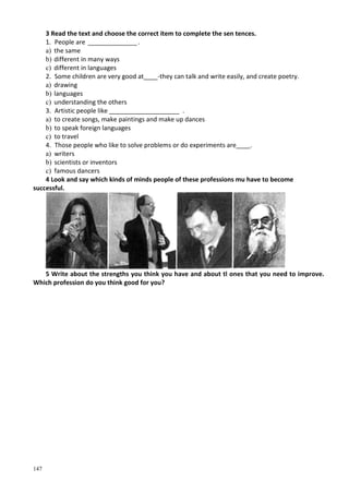147
3 Read the text and choose the correct item to complete the sen tences.
1. People are ______________.
a) the same
b) different in many ways
c) different in languages
2. Some children are very good at____-they can talk and write easily, and create poetry.
a) drawing
b) languages
c) understanding the others
3. Artistic people like ____________________ .
a) to create songs, make paintings and make up dances
b) to speak foreign languages
c) to travel
4. Those people who like to solve problems or do experiments are____.
a) writers
b) scientists or inventors
c) famous dancers
4 Look and say which kinds of minds people of these professions mu have to become
successful.
5 Write about the strengths you think you have and about tl ones that you need to improve.
Which profession do you think good for you?
 