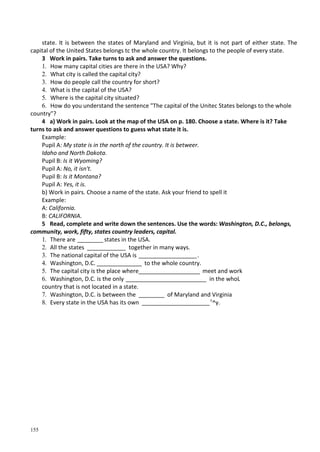 155
state. It is between the states of Maryland and Virginia, but it is not part of either state. The
capital of the United States belongs tc the whole country. It belongs to the people of every state.
3 Work in pairs. Take turns to ask and answer the questions.
1. How many capital cities are there in the USA? Why?
2. What city is called the capital city?
3. How do people call the country for short?
4. What is the capital of the USA?
5. Where is the capital city situated?
6. How do you understand the sentence "The capital of the Unitec States belongs to the whole
country"?
4 a) Work in pairs. Look at the map of the USA on p. 180. Choose a state. Where is it? Take
turns to ask and answer questions to guess what state it is.
Example:
Pupil A: My state is in the north of the country. It is betweer.
Idaho and North Dakota.
Pupil B: Is it Wyoming?
Pupil A: No, it isn't.
Pupil B: Is it Montana?
Pupil A: Yes, it is.
b) Work in pairs. Choose a name of the state. Ask your friend to spell it
Example:
A: California.
B: CALIFORNIA.
5 Read, complete and write down the sentences. Use the words: Washington, D.C., belongs,
community, work, fifty, states country leaders, capital.
1. There are ________ states in the USA.
2. All the states ____________ together in many ways.
3. The national capital of the USA is __________________.
4. Washington, D.C. ______________ to the whole country.
5. The capital city is the place where___________________ meet and work
6. Washington, D.C. is the only _________________________ in the whoL
country that is not located in a state.
7. Washington, D.C. is between the ________ of Maryland and Virginia
8. Every state in the USA has its own _____________________c
^y.
 