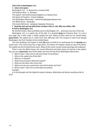156
156 A Visit to Washington, D.C.
1 Listen and repeat.
Washington, D.C. - м. Вашингтон, столиця США
The Potomac River - p. Потомак
The Capitol - Капітолій (головна будівля у м. Вашингтоні)
The Statue of Freedom - Статуя Свободи
The Washington Monument - пам'ятник Джорджу Вашингтону
The White House - Білий Дім
The Lincoln Memorial - меморіал Авраама Лінкольна
2 Read the text and say what these numbers refer to: 161, 200, one million, 540.
A Visit to Washington, D.C.
Mr and Mrs Parker, Steve and Molly went to Washington, D.C. , and took a bus tour of the city.
Washington, D.C. is a capital city of the USA. It is situated along the Potomac River. It is not a
very large city, a little under a million people live here. Many of them work for the United States
government. The capital city is a little more than 200 years old. The city got its name from George
Washington, the first President of the United States.
The main building is the Capitol. It took 161 years to build it! It is well-known for its rotunda, or a
round room. This round room has a large dome. The Statue of Freedom stands on top of the dome.
The Capitol has five hundred forty rooms. Many of the rooms contain lovely paintings and sculptures.
There is also the White House, the Lincoln Memorial and other places of interest in the capital.
You can see a panoramic view of the whole city from the top of the Washington Monument.
3 Work in pairs. Take turns to ask and answer the questions.
1. What is the capital city of the USA?
2. Where is it situated?
3. What have you learnt about the Capitol?
4. What are the other sites of the city?
5. Where can you see a panoramic view of the whole city from?
4 Work in pairs. Take turns to talk about the photos.
Example:
A: A lot of people visit the Capitol to enjoy its beauty. What places of interest would you like to
visit?
 