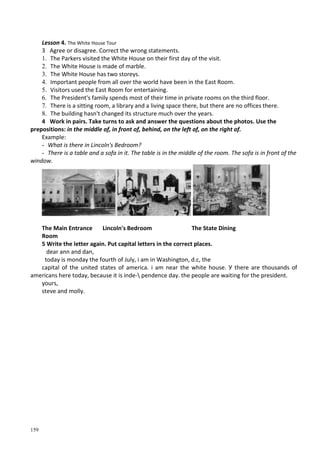 159
Lesson 4. The White House Tour
3 Agree or disagree. Correct the wrong statements.
1. The Parkers visited the White House on their first day of the visit.
2. The White House is made of marble.
3. The White House has two storeys.
4. Important people from all over the world have been in the East Room.
5. Visitors used the East Room for entertaining.
6. The President's family spends most of their time in private rooms on the third floor.
7. There is a sitting room, a library and a living space there, but there are no offices there.
8. The building hasn't changed its structure much over the years.
4 Work in pairs. Take turns to ask and answer the questions about the photos. Use the
prepositions: in the middle of, in front of, behind, on the left of, on the right of.
Example:
- What is there in Lincoln's Bedroom?
- There is a table and a sofa in it. The table is in the middle of the room. The sofa is in front of the
window.
The Main Entrance Lincoln's Bedroom The State Dining
Room
5 Write the letter again. Put capital letters in the correct places.
dear ann and dan,
today is monday the fourth of July, і am in Washington, d.c, the
capital of the united states of america. і am near the white house. У there are thousands of
americans here today, because it is inde- pendence day. the people are waiting for the president.
yours,
steve and molly.
 