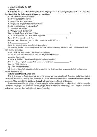 162
и піт в. travelling to the USA
Listening Lab
1. Listen to Steve and Tom talking about the TV programmes they are going to watch in the next few
days. Complete the dialogue with the correct questions.
1. Are there any feature films on?
2. Have you read this novel?
3. Do you like watching them?
4. Do you like programmes about animals?
5. Are you interested in history, too?
6. What's on Saturday?
7. Will you watch it with me?
S t e v e : Look, Tom, what's on Friday. _______________________________ ?
It's in the afternoon. Let's watch that together.
Tom: OK. That sounds much fun. ?
S t e v e : Yes, there are. There is "The Last of the Mohicans" at 6
p.m.________________ ?
Tom: Oh, yes. It is about one of the Indian tribes._______________________ ?
S t e v e: Of course. I like reading books and I am fond of watching historical films. You can learn a lot
from them, you know.
Tom: There are Walt Disney cartoons in the morning.
S t e v e : I am not interested in cartoons. My sister Molly likes
watching them a lot.
Tom: Now Sunday... There is my favourite "Adventure Club".
This time it's going to be about Native Americans. Great! ________________ ?
S t e v e : With pleasure.
a) Listen and read the text.
b) Speak in class. Talk about the Indians. Use the words: first, tribes, language, beliefs and customs,
culture, the way of life.
Indians Were the First Americans
The first people in North America were the people we now usually call American Indians or Native
Americans. A native is a person who was born in a place. The Native Americans were the first people on the
continent. They came to the continent through a bridge between Siberia and Alaska.
There are many different groups of Indian people. Indian people lived in tribes. Each tribe once spoke
a different language. The different Indian groups were different in other ways, too. They had different
beliefs and customs. They had different ways of meeting
 