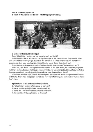 164
Unit 8. Travelling to the USA
1 Look at the picture and describe what the people are doing.
2 a) Read and act out the dialogue.
Tom: What history project are you going to work on, David?
David: I would like to write about the sign language of the Plains Indians. They lived in tribes.
Each tribe had its own language. But when the tribes had to settle differences and make trade
agreements, they used hand signals. I think I'll write about them. How about you?
T о m: I want to do a general study of Indians. David: Do you mean "Native Americans"?
Tom: Yes, I do. When Christopher Columbus came to the New World, he called the people he
met there Indians, because he thought he was in India. He was wrong about that, of course. Native
Americans originally came from Asia. Do you know how they got here, David?
David: I've read that over twenty thousand years ago there was a land bridge between Siberia
and Alaska. That's how first people came here. They were following the animals they hunted. Tom:
That's right.
b) Take turns to ask and answer the questions.
1. What history project is Tom going to work on?
2. What history project is David going to work on?
3. What did Tom tell David about Native Americans?
4. How did the first people come to America?
 