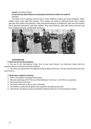 165
Lesson 7. A History Project
3 Look and say what Indians are wearing and what their clothes are made of.
Example:
The Indian man is wearing trousers and a T-shirt. Children's clothes are made of leather. Indian
children dress much alike their parents. Their clothes are made of softened animal skins. Indians
decorate their clothes with feathers, shells and painted designs or beadworks. Both men and women
like to decorate themselves and their children. They wear feathers, paint their faces and arms and
have necklaces of shells, animal teeth and bones.
Conversation Lab
4. Read and act out the situations.
1. You are in the International Camp. One of your new friends is an American Indian. Ask him
questions about his family and family traditions.
2. You have just watched the TV programme about Native Americans. Tell your parents what you have
learnt from it.
5. Write down negative sentences.
1. Peter is interested in reading history books.
2. We were watching a film "The Last of the Mohicans" from 6 p. m. till 7.30 p.m. yesterday.
3. They have been to the USA.
4. The Greens will have a city bus tour next week.
5. The children usually ask the guide many questions during thej excursion.
6. They learnt a lot about customs and beliefs of Native American^ at the last History lesson.
 