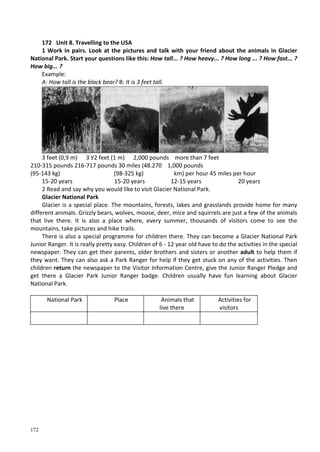 172
172 Unit 8. Travelling to the USA
1 Work in pairs. Look at the pictures and talk with your friend about the animals in Glacier
National Park. Start your questions like this: How tall... ? How heavy... ? How long ... ? How fast... ?
How big... ?
Example:
A: How tall is the black bear? B: It is 3 feet tall.
3 feet (0,9 m) З У2 feet (1 m) 2,000 pounds more than 7 feet
210-315 pounds 216-717 pounds 30 miles (48.270 1,000 pounds
(95-143 kg) (98-325 kg) km) per hour 45 miles per hour
15-20 years 15-20 years 12-15 years 20 years
2 Read and say why you would like to visit Glacier National Park.
Glacier National Park
Glacier is a special place. The mountains, forests, lakes and grasslands provide home for many
different animals. Grizzly bears, wolves, moose, deer, mice and squirrels are just a few of the animals
that live there. It is also a place where, every summer, thousands of visitors come to see the
mountains, take pictures and hike trails.
There is also a special programme for children there. They can become a Glacier National Park
Junior Ranger. It is really pretty easy. Children of 6 - 12 year old have to do the activities in the special
newspaper. They can get their parents, older brothers and sisters or another adult to help them if
they want. They can also ask a Park Ranger for help if they get stuck on any of the activities. Then
children return the newspaper to the Visitor Information Centre, give the Junior Ranger Pledge and
get there a Glacier Park Junior Ranger badge. Children usually have fun learning about Glacier
National Park.
National Park Place Animals that
live there
Activities for
visitors
 