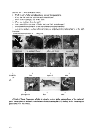 173
Lessons 12-13. Glacier National Park
3 Work in pairs. Take turns to ask and answer the questions.
1. What are the main parts of Glacier National Park?
2. What animals can you see in this park?
3. What can children do in the park?
4. How can children become a Glacier National Park Junio Ranger?
5. Who can help the children to answer all the questions in the list'
4 Look at the pictures and say which animals and birds live in the national parks of the USA.
Example:
There are many animals in ... . They are ...
a
blackbird
a
deer
a
squirrel
a
wo
an
elk
a
pronghorn
a
fox
a
ram
a) Project Work. You are an official of a tourist centre. Make poster of one of the national
parks. Draw pictures and write sho information about the place, b) Gallery Walk. Present your
posters to your classmates.
 